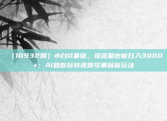 (10932期)小白0基础,没流量也能日入3000+:AI助你玩转视频号暴利新玩法