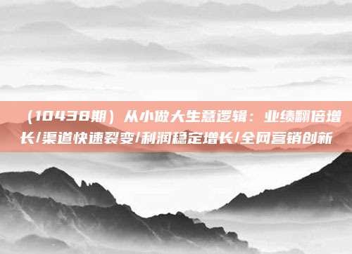 (10438期)从小做大生意逻辑:业绩翻倍增长/渠道快速裂变/利润稳定增长/全网营销创新