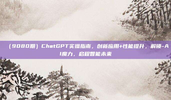 (9080期)ChatGPT实操指南,创新应用+性能提升,解锁-AI魔力,启程智能未来