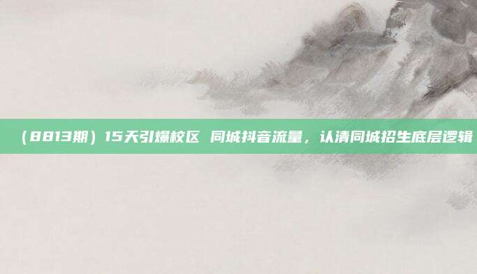 (8813期)15天引爆校区 同城抖音流量,认清同城招生底层逻辑
