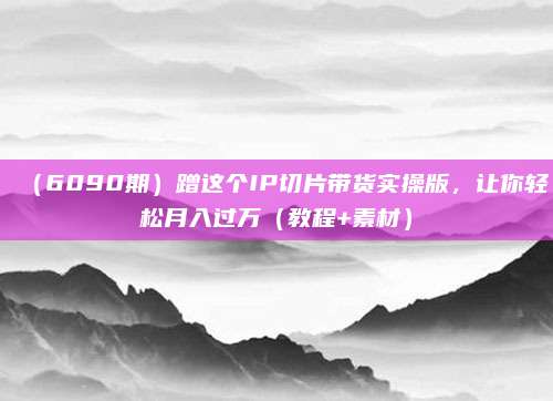 (6090期)蹭这个IP切片带货实操版,让你轻松月入过万(教程+素材)