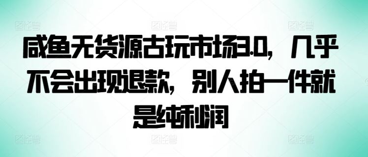 咸鱼无货源古玩市场3.0,几乎不会出现退款,别人拍一件就是纯利润【揭秘】