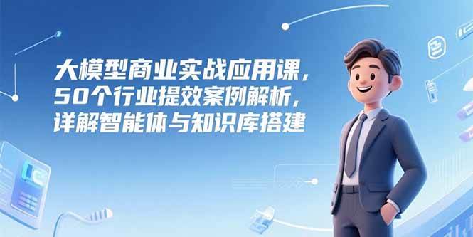 大模型商业实战应用课程：解析50个行业提效案例，详解智能体与知识库搭建方法