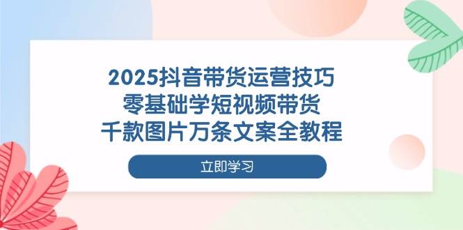2025抖音短视频带货运营指南：零基础入门教学，图文素材与文案创作全解析