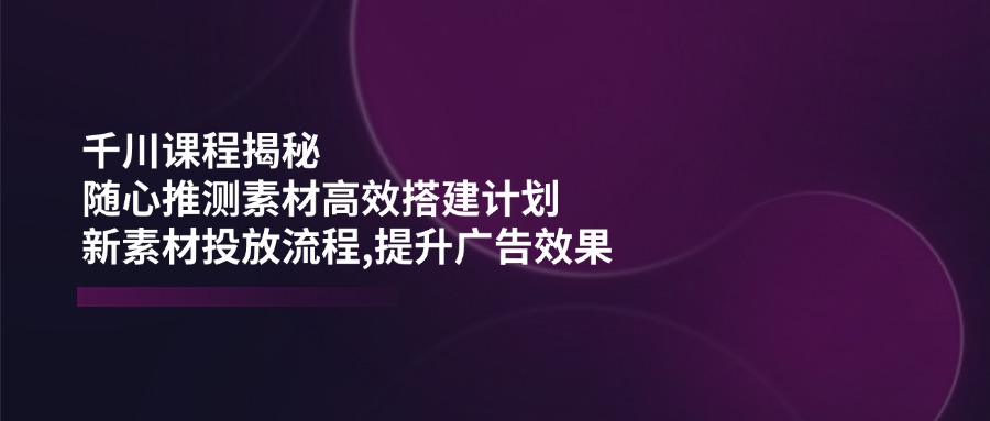 千川素材高效搭建指南:科学规划投放流程,优化广告内容提升效果