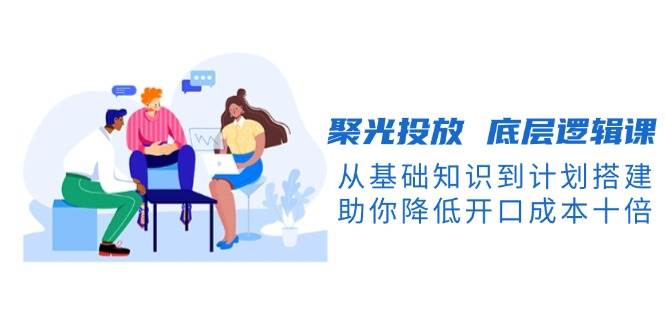 聚光投放底层逻辑解析:从基础概念到计划搭建,助你显著降低投放成本