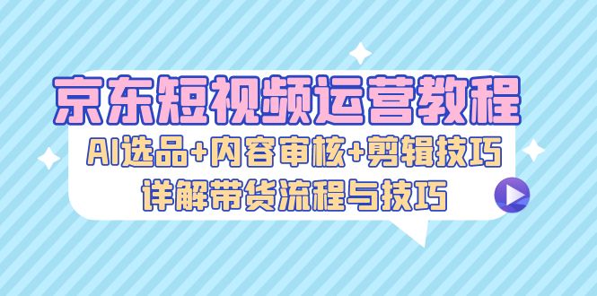 京东短视频运营实战指南：AI选品策略、内容审核规范与剪辑方法，解析完整带货流程