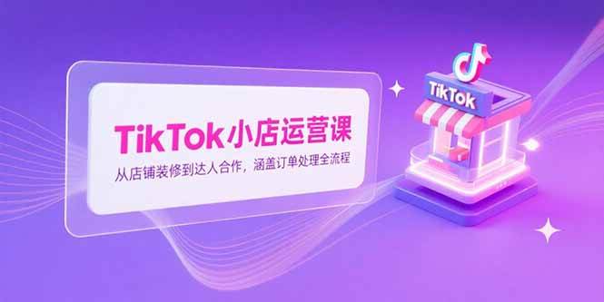 （15290期）TikTok小店运营课，从店铺装修到达人合作，涵盖订单处理全流程
