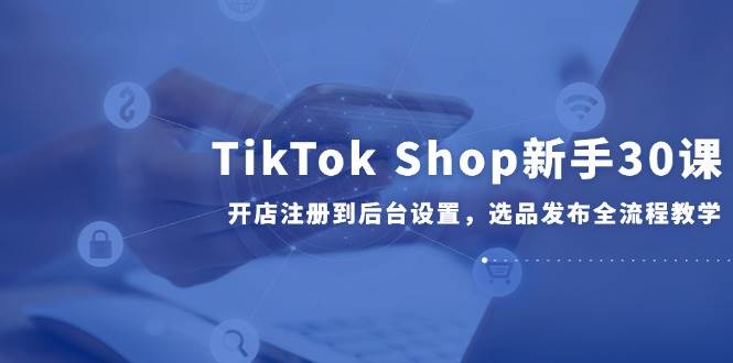 (14960期)TikTok Shop新手30课,开店注册到后台设置,选品发布全流程教学