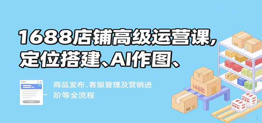 1688店铺高级运营课，定位搭建、AI作图、商品发布、客服管理及营销进阶等全流程