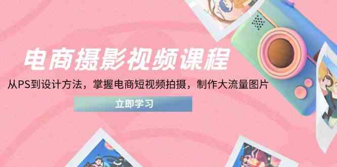 电商摄影视频课程，从PS到设计方法，掌握电商短视频拍摄，制作大流量图片