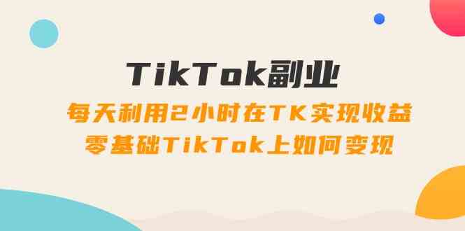 TikTok副业课:每天利用2小时在TK实现收益,零基础TikTok上如何变现(34节)