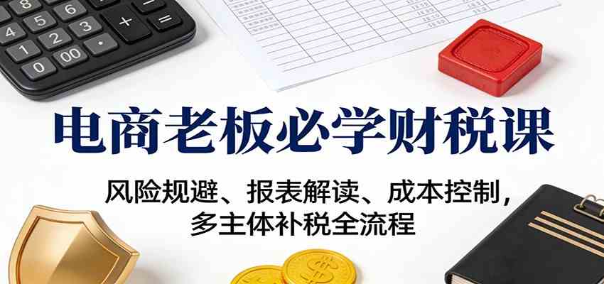 电商老板必学财税课：风险规避、报表解读、成本控制，多主体补税全流程