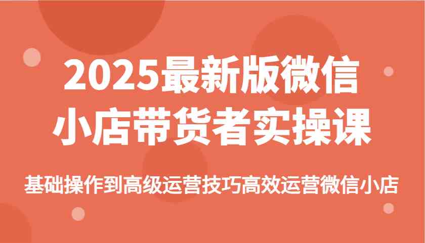 2025最新版微信小店带货者实操课,基础操作到高级运营技巧高效运营微信小店