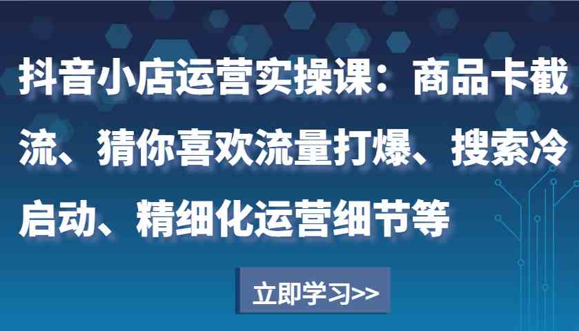 抖音小店运营实操课:商品卡截流、猜你喜欢流量打爆、搜索冷启动、精细化运营细节等
