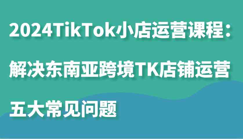 2024TikTok小店运营课程:解决东南亚跨境TK店铺运营五大常见问题