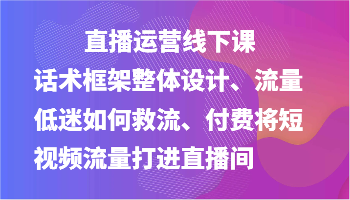 直播运营线下课-话术框架整体设计、流量低迷如何救流、付费将短视频流量打进直播间 直播运营线下课-话术框架整体设计、流量低迷如何救流、付费将短视频流量打进直播间