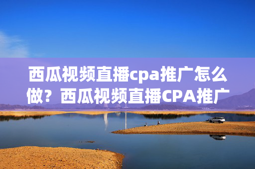 西瓜视频直播cpa推广怎么做？西瓜视频直播CPA推广攻略