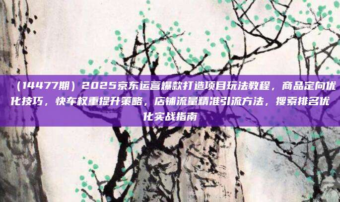(14477期)2025京东运营爆款打造项目玩法教程,商品定向优化技巧,快车权重提升策略,店铺流量精准引流方法,搜索排名优化实战指南
