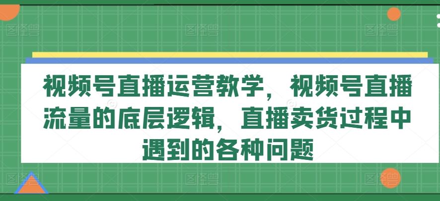 视频号直播运营实战指南:解析流量核心逻辑,解决带货常见难题