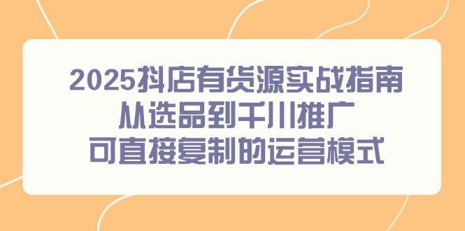(14983期)2025抖店有货源实战指南,从选品到千川推广,可直接复制的运营模式