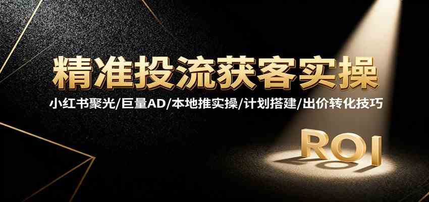 精准投流获客实操,小红书聚光/巨量AD/本地推实操/计划搭建/出价转化技巧