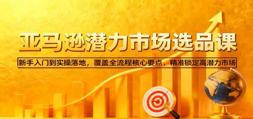 亚马逊从0到1选品课,新手入门到实操落地,覆盖全流程核心要点,精准锁定高潜力市场