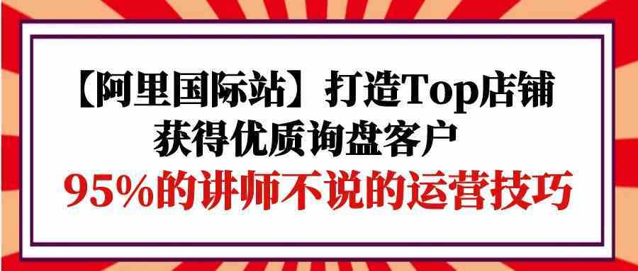 【阿里国际站】打造Top店铺-获得优质询盘客户,95%的讲师不说的运营技巧