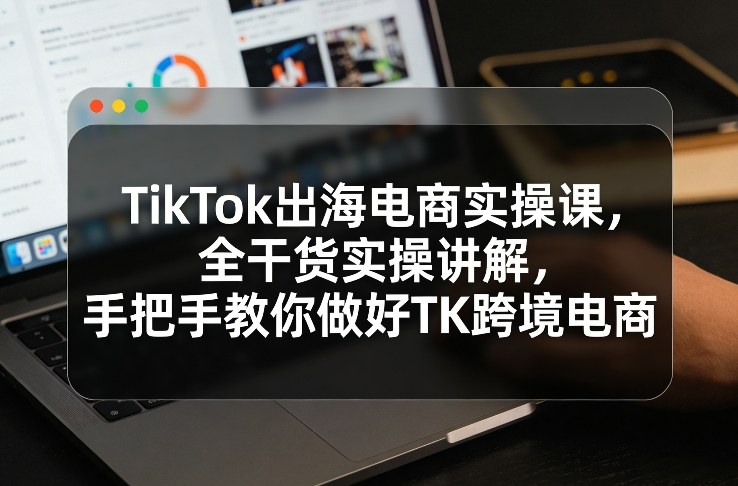 TikTok电商出海实战指南、全流程干货解析、手把手教你玩转跨境增长