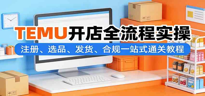 TEMU开店全流程实操 从注册选品到发货 一站式合规通关教程